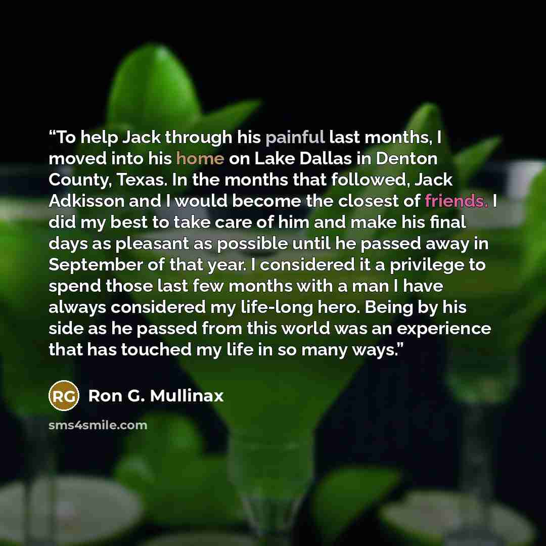 “To help Jack through his painful last months, I moved into his home on Lake Dallas in Denton County, Texas. In the months that followed, Jack Adkisson and I would become the closest of friends. I did my best to take care of him and make his final days as pleasant as possible until he passed away…” quote by Ron G. Mullinax