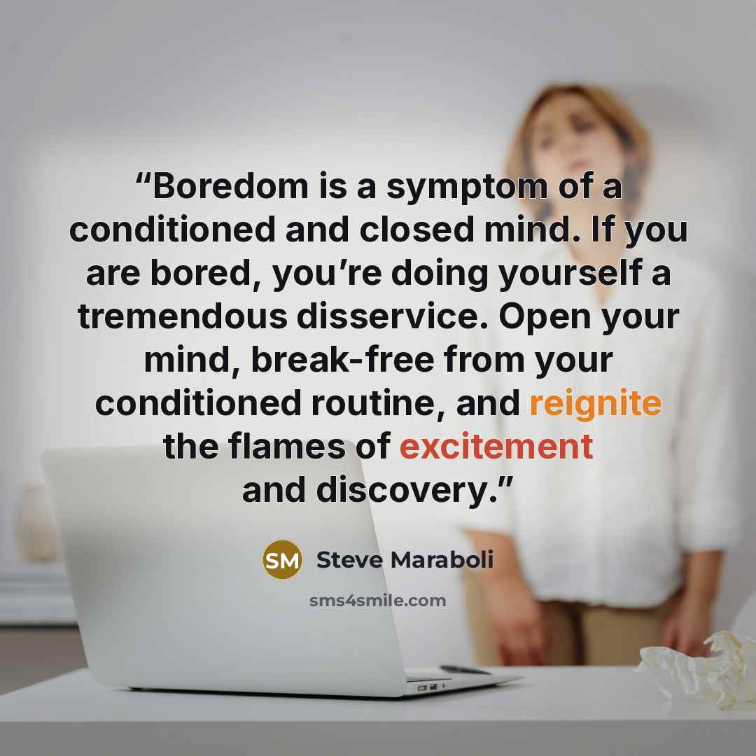 “Boredom is a symptom of a conditioned and closed mind. If you are bored, you’re doing yourself a tremendous disservice. Open your mind, break-free from your conditioned routine, and reignite the flames of excitement and discovery.” quote by Steve Maraboli