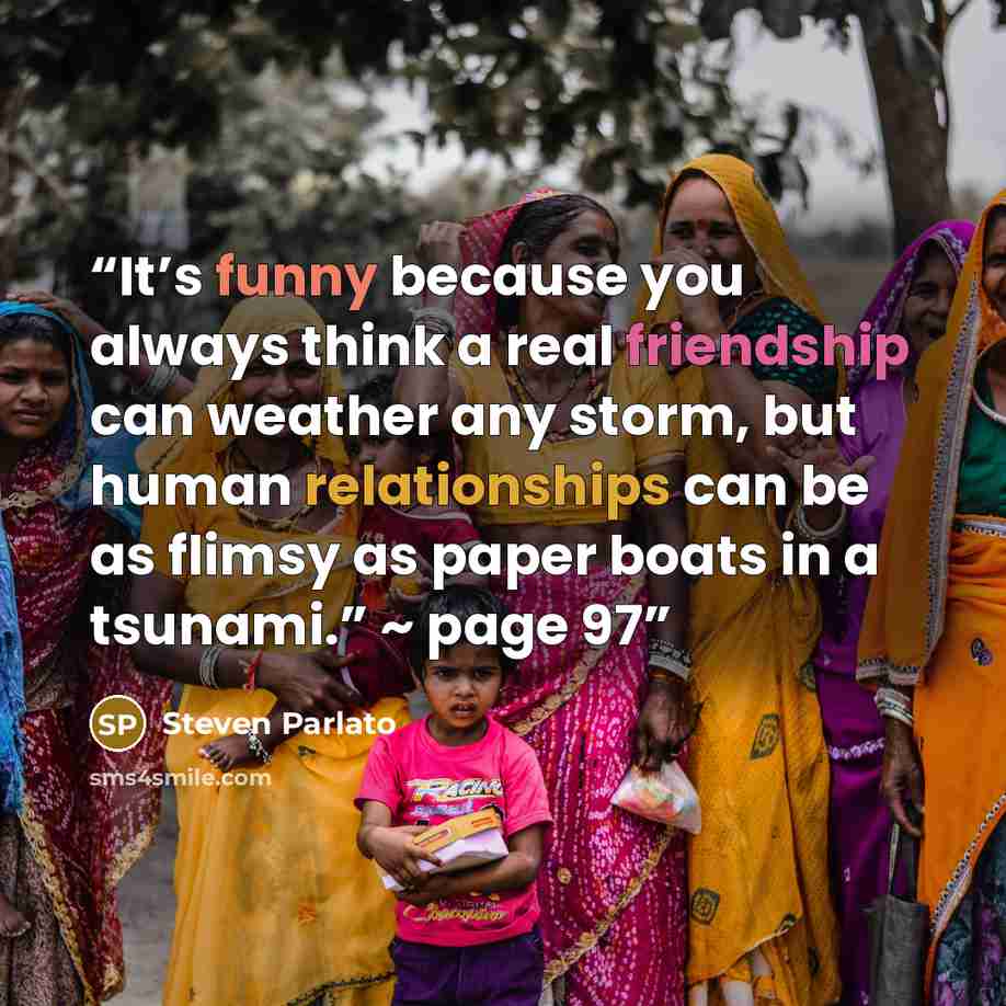“It’s funny because you always think a real friendship can weather any storm, but human relationships can be as flimsy as paper boats in a tsunami.” ~ page 97” quote by Steven Parlato