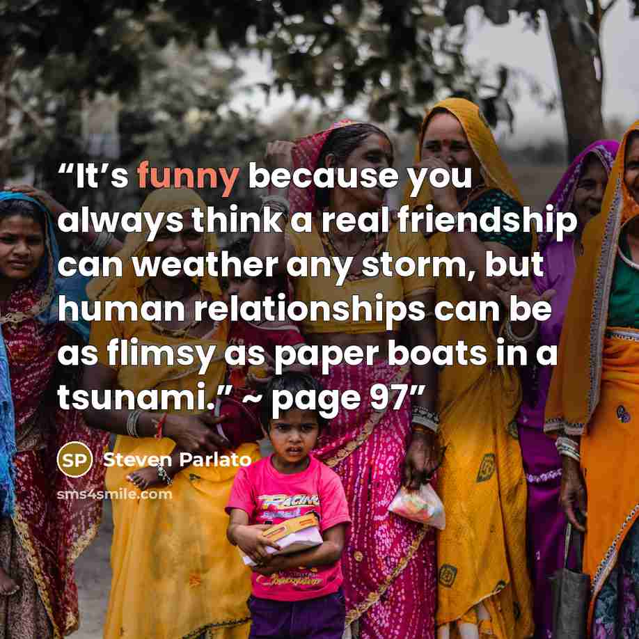 “It’s funny because you always think a real friendship can weather any storm, but human relationships can be as flimsy as paper boats in a tsunami.” ~ page 97” quote by Steven Parlato