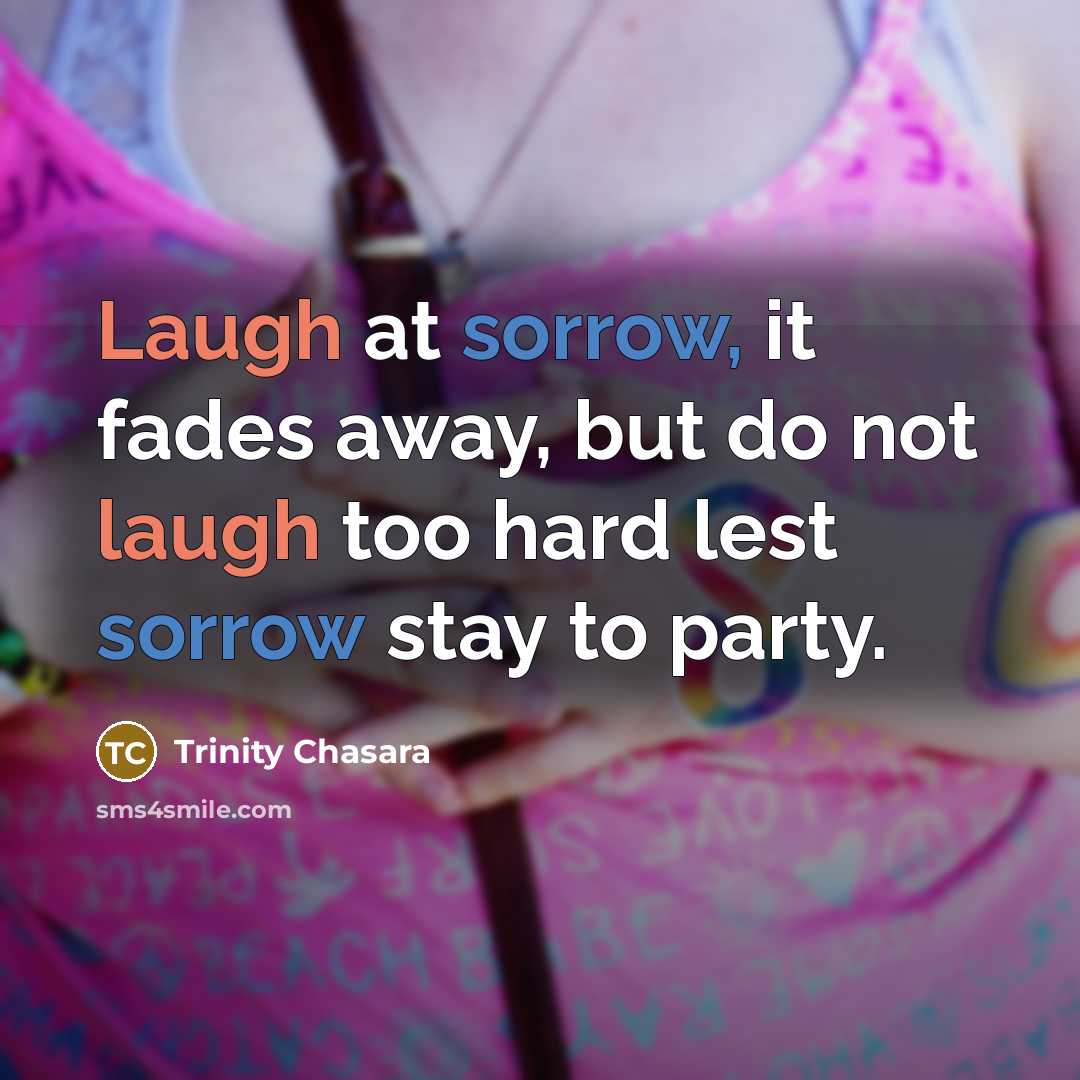 “Laugh at sorrow, it fades away, but do not laugh too hard lest sorrow stay to party.” quote by Trinity Chasara