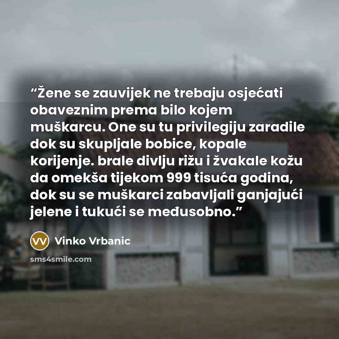 “Žene se zauvijek ne trebaju osjećati obaveznim prema bilo kojem muškarcu. One su tu privilegiju zaradile dok su skupljale bobice, kopale korijenje. brale divlju rižu i žvakale kožu da omekša tijekom 999 tisuća godina, dok su se muškarci zabavljali ganjajući jelene i tukući se međusobno.” quote by Vinko Vrbanic
