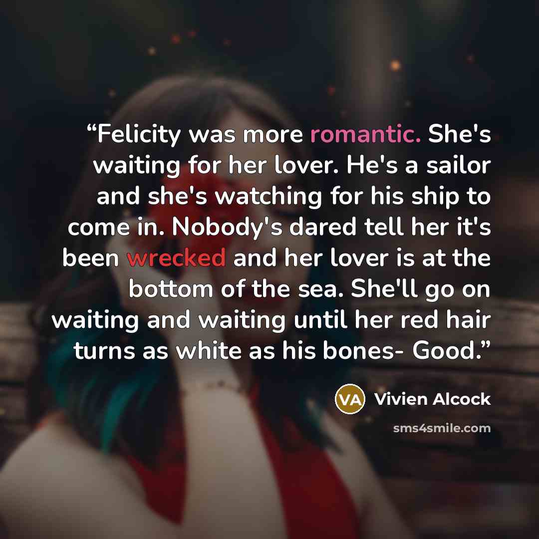 “Felicity was more romantic. She's waiting for her lover. He's a sailor and she's watching for his ship to come in. Nobody's dared tell her it's been wrecked and her lover is at the bottom of the sea. She'll go on waiting and waiting until her red hair turns as white as his bones- Good.” quote by Vivien Alcock