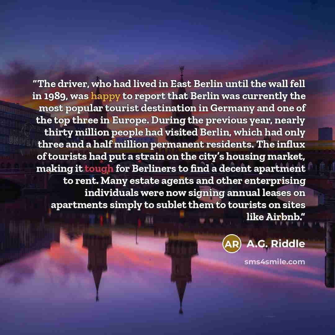 “The driver, who had lived in East Berlin until the wall fell in 1989, was happy to report that Berlin was currently the most popular tourist destination in Germany and one of the top three in Europe. During the previous year, nearly thirty million people had visited Berlin, which had only three…” quote by A.G. Riddle