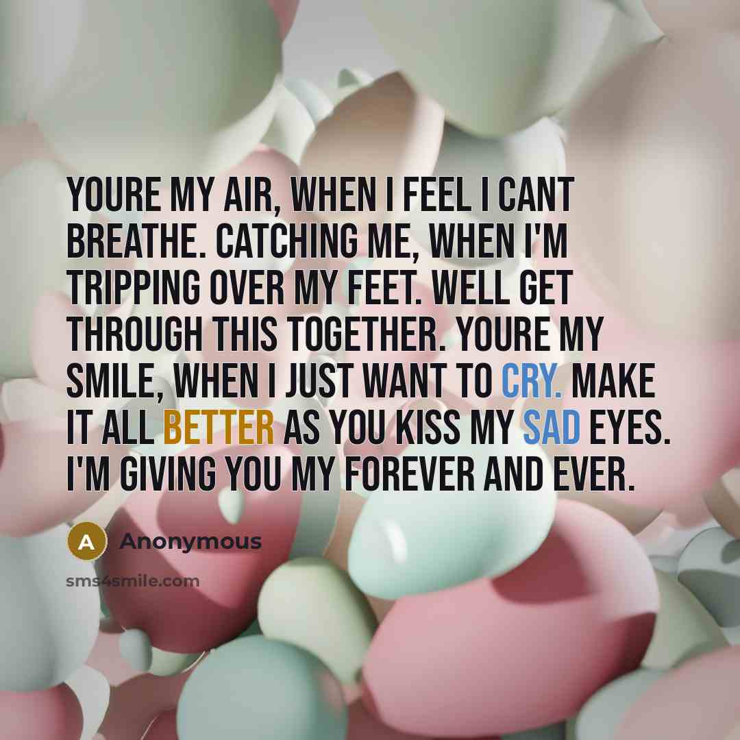 “Youre my air, when I feel I cant breathe. Catching me, when I'm tripping over my feet. Well get through this together. Youre my smile, when I just want to cry. Make it all better as you kiss my sad eyes. I'm giving you my forever and ever.” quote by Anonymous