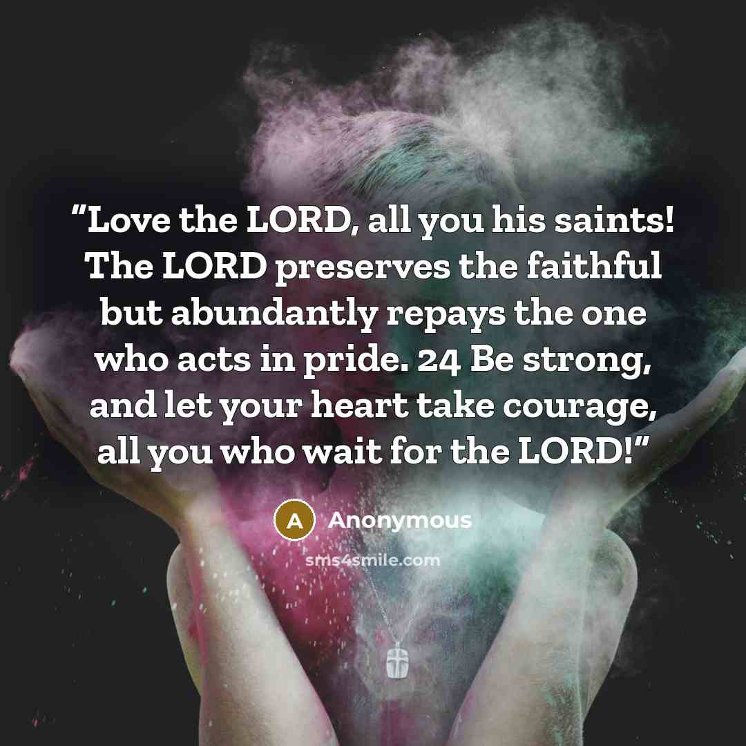 “Love the LORD, all you his saints! The LORD preserves the faithful but abundantly repays the one who acts in pride. 24 Be strong, and let your heart take courage, all you who wait for the LORD!” quote by Anonymous