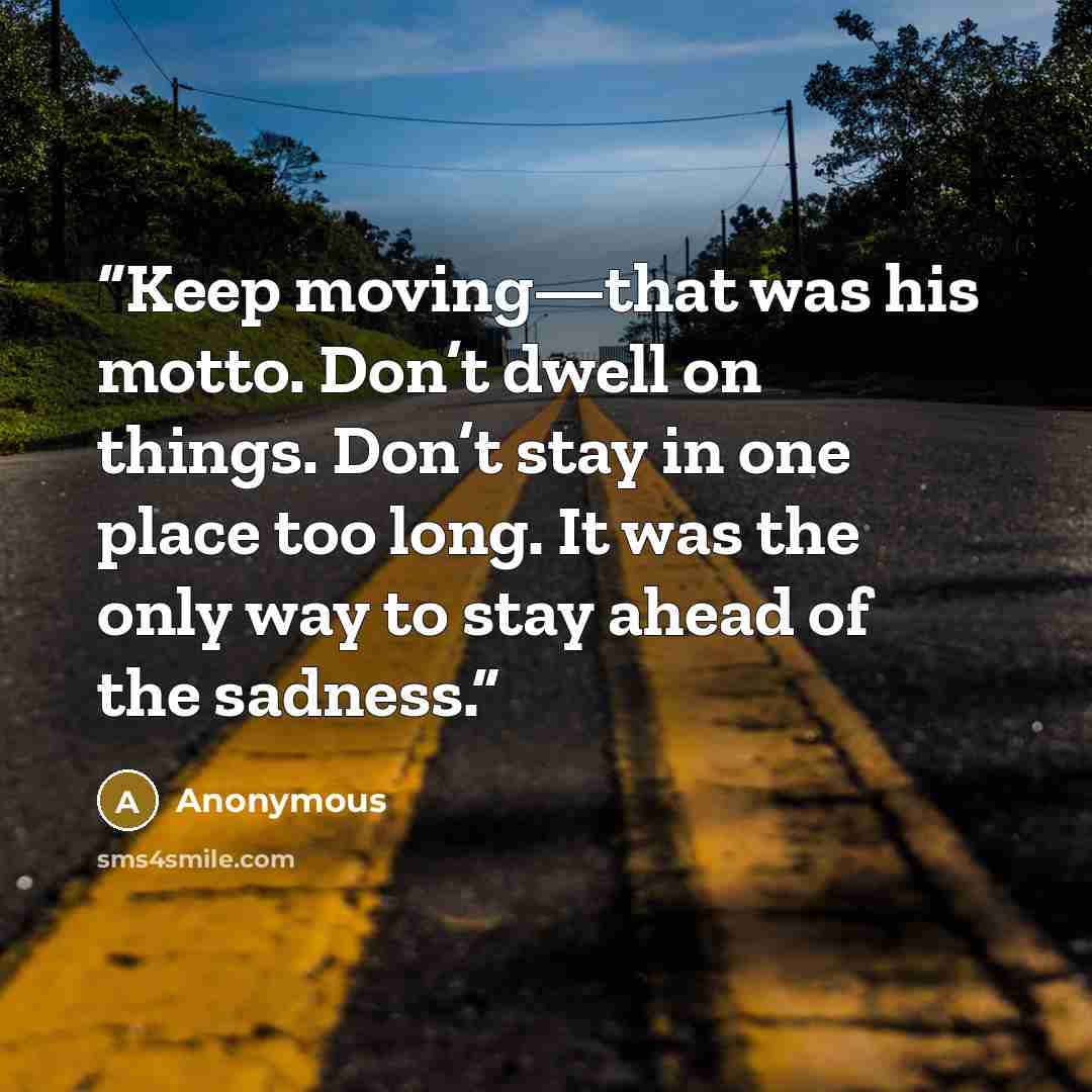 “Keep moving—that was his motto. Don’t dwell on things. Don’t stay in one place too long. It was the only way to stay ahead of the sadness.” quote by Anonymous
