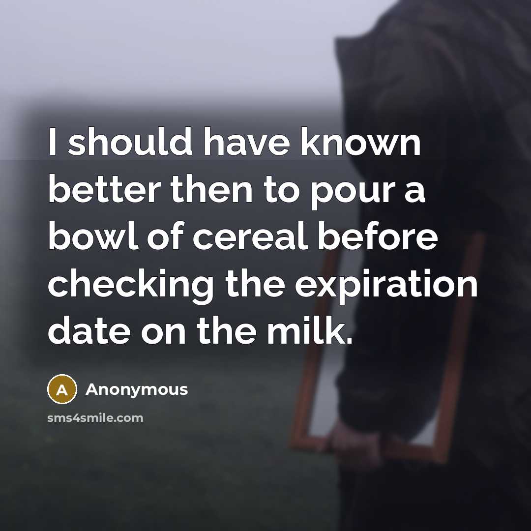 “I should have known better then to pour a bowl of cereal before checking the expiration date on the milk.” quote by Anonymous