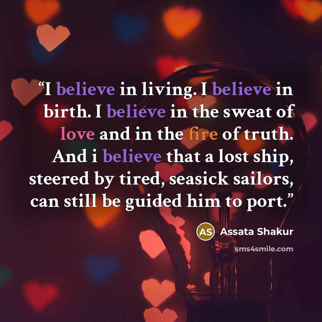 “I believe in living. I believe in birth. I believe in the sweat of love and in the fire of truth. And i believe that a lost ship, steered by tired, seasick sailors, can still be guided him to port.” quote by Assata Shakur