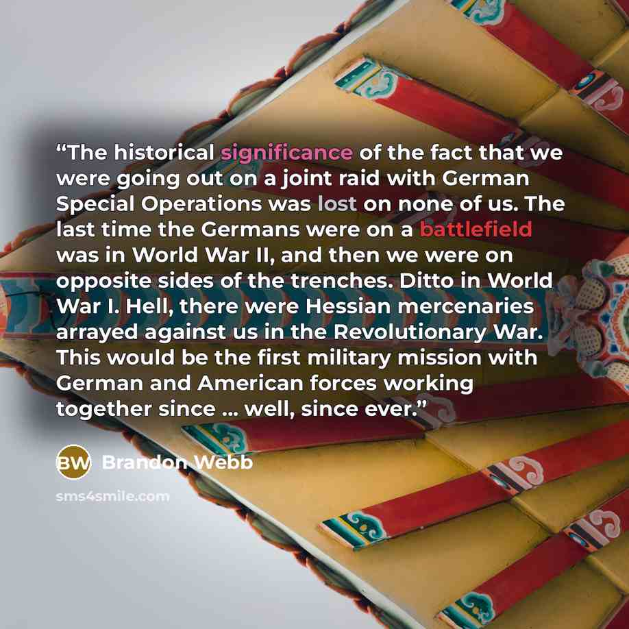 “The historical significance of the fact that we were going out on a joint raid with German Special Operations was lost on none of us. The last time the Germans were on a battlefield was in World War II, and then we were on opposite sides of the trenches. Ditto in World War I. Hell, there were…” quote by Brandon Webb