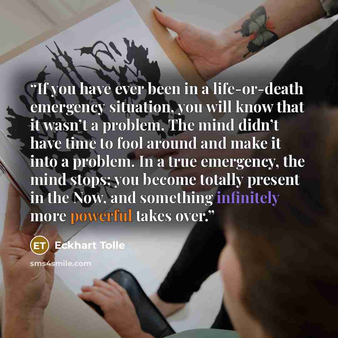 “If you have ever been in a life-or-death emergency situation, you will know that it wasn’t a problem. The mind didn’t have time to fool around and make it into a problem. In a true emergency, the mind stops; you become totally present in the Now, and something infinitely more powerful takes over.” quote by Eckhart Tolle
