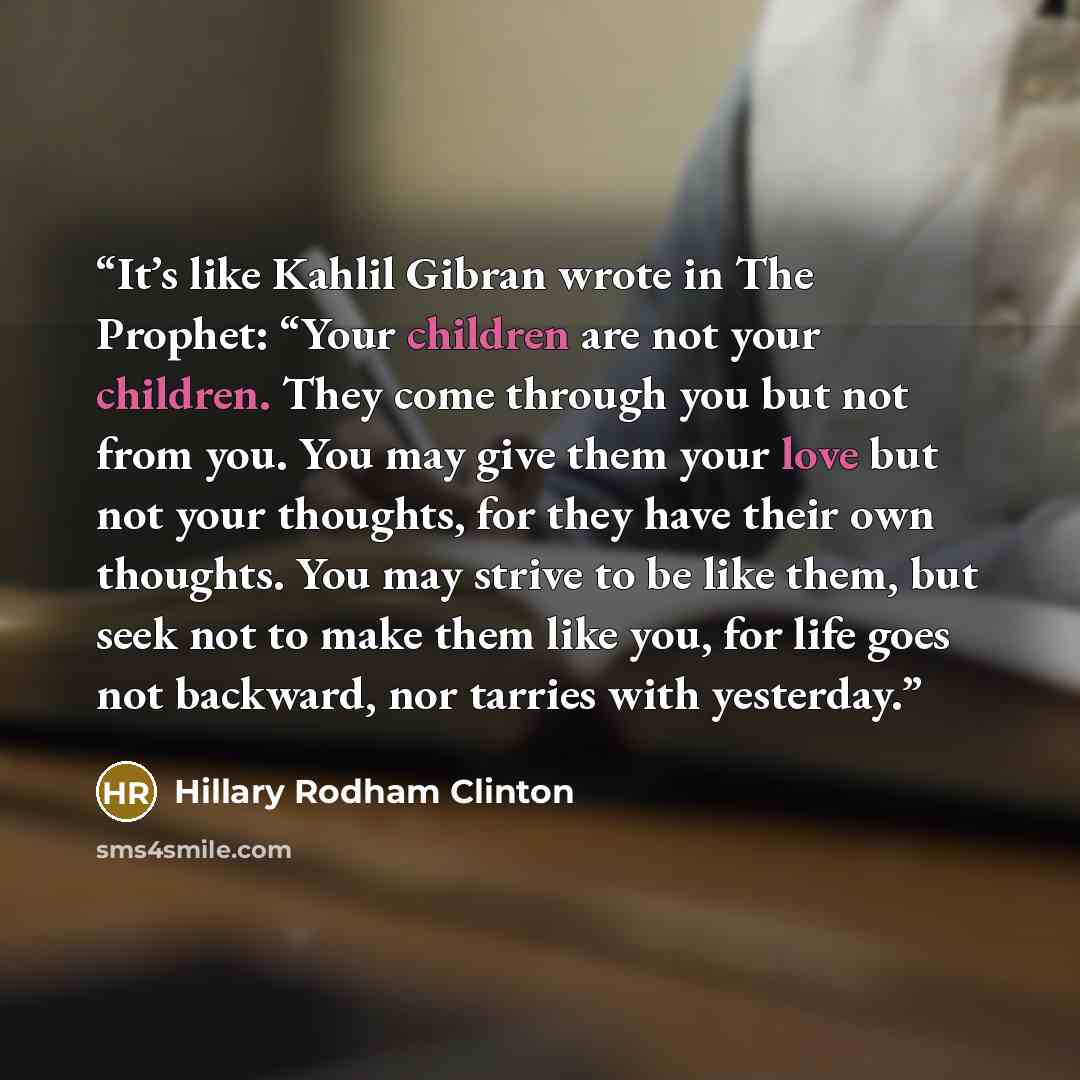 “It’s like Kahlil Gibran wrote in The Prophet: “Your children are not your children. They come through you but not from you. You may give them your love but not your thoughts, for they have their own thoughts. You may strive to be like them, but seek not to make them like you, for life goes not…” quote by Hillary Rodham Clinton