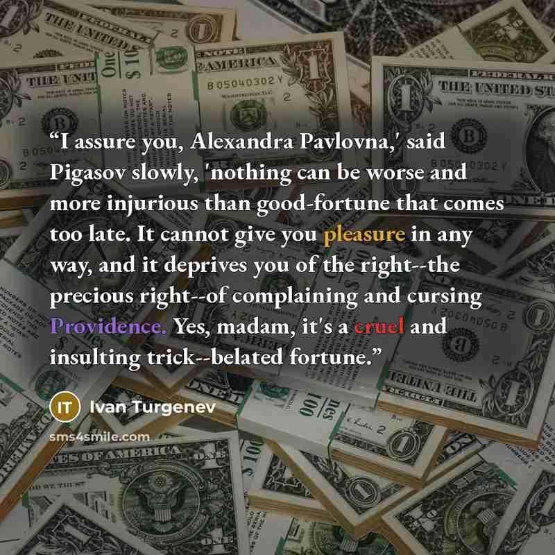 “I assure you, Alexandra Pavlovna,' said Pigasov slowly, 'nothing can be worse and more injurious than good-fortune that comes too late. It cannot give you pleasure in any way, and it deprives you of the right--the precious right--of complaining and cursing Providence. Yes, madam, it's a cruel and…” quote by Ivan Turgenev