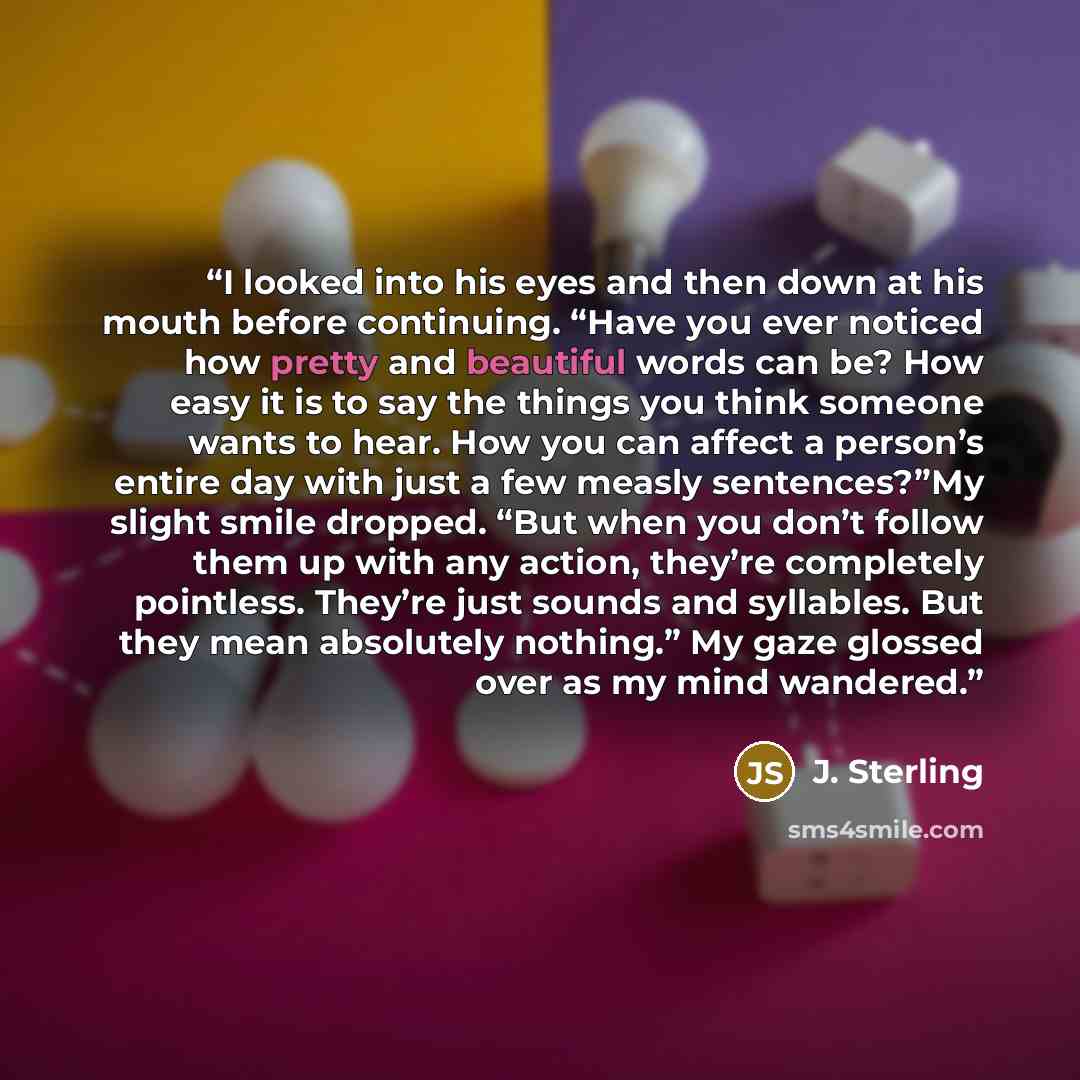 “I looked into his eyes and then down at his mouth before continuing. “Have you ever noticed how pretty and beautiful words can be? How easy it is to say the things you think someone wants to hear. How you can affect a person’s entire day with just a few measly sentences?”My slight smile dropped…” quote by J. Sterling