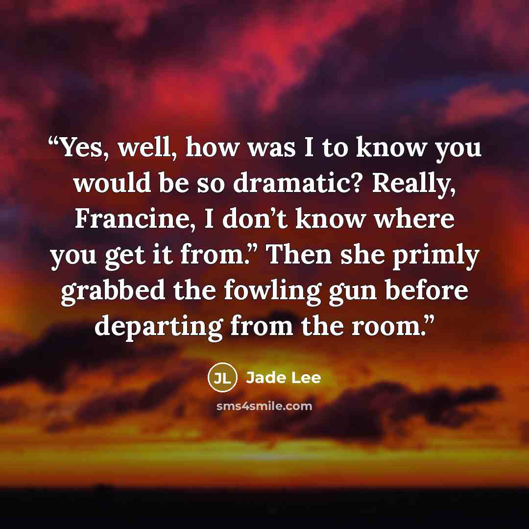 “Yes, well, how was I to know you would be so dramatic? Really, Francine, I don’t know where you get it from.” Then she primly grabbed the fowling gun before departing from the room.” quote by Jade Lee