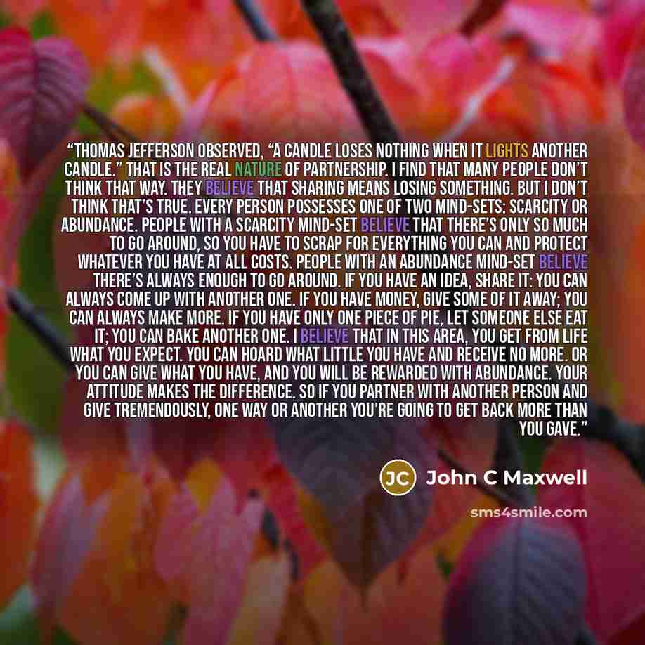 “Thomas Jefferson observed, “A candle loses nothing when it lights another candle.” That is the real nature of partnership. I find that many people don’t think that way. They believe that sharing means losing something. But I don’t think that’s true. Every person possesses one of two mind-sets…” quote by John C Maxwell