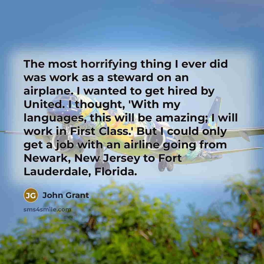 “The most horrifying thing I ever did was work as a steward on an airplane. I wanted to get hired by United. I thought, 'With my languages, this will be amazing; I will work in First Class.' But I could only get a job with an airline going from Newark, New Jersey to Fort Lauderdale, Florida.” quote by John Grant