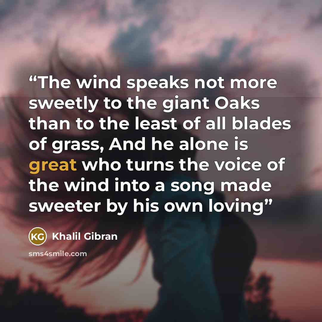 “The wind speaks not more sweetly to the giant Oaks than to the least of all blades of grass, And he alone is great who turns the voice of the wind into a song made sweeter by his own loving” quote by Khalil Gibran