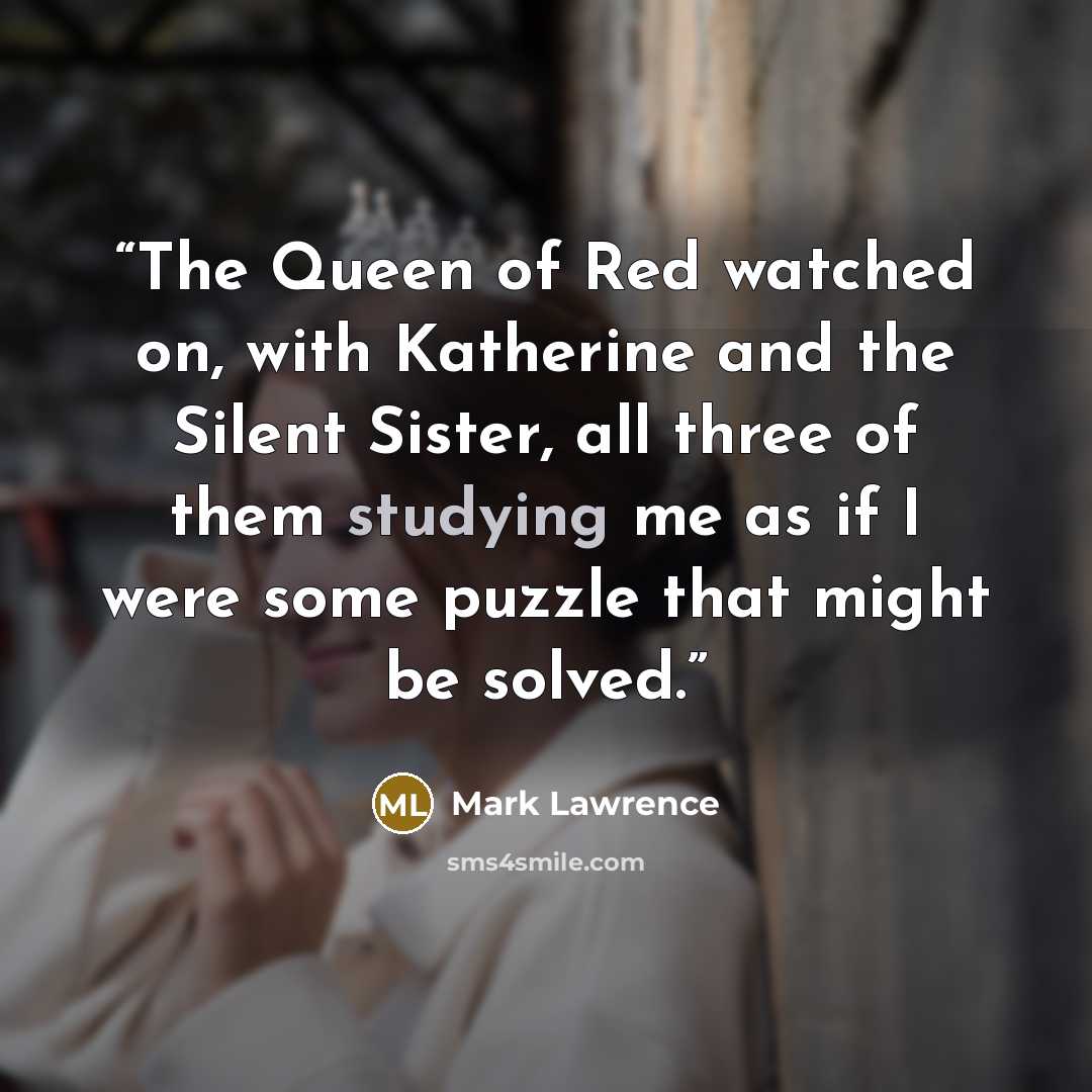“The Queen of Red watched on, with Katherine and the Silent Sister, all three of them studying me as if I were some puzzle that might be solved.” quote by Mark Lawrence