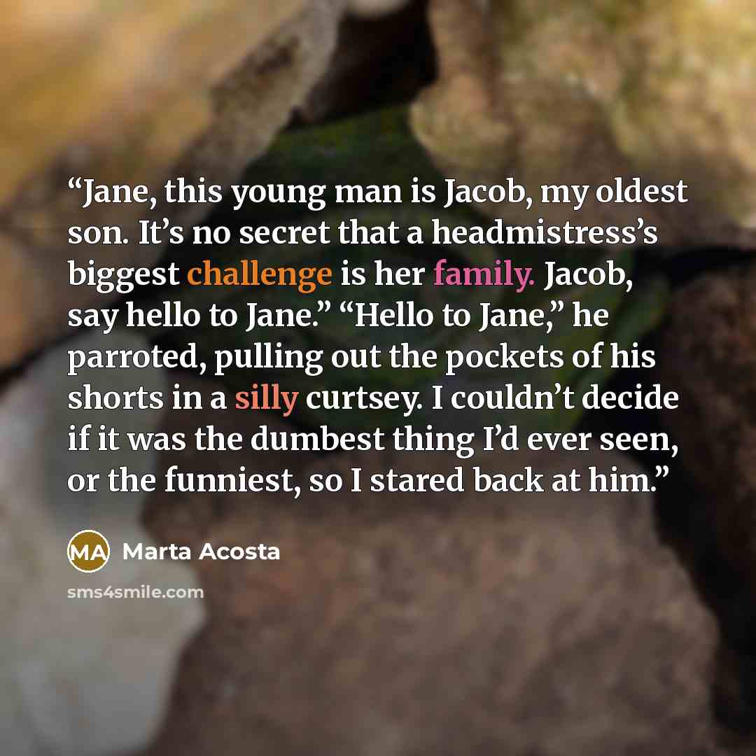 “Jane, this young man is Jacob, my oldest son. It’s no secret that a headmistress’s biggest challenge is her family. Jacob, say hello to Jane.” “Hello to Jane,” he parroted, pulling out the pockets of his shorts in a silly curtsey. I couldn’t decide if it was the dumbest thing I’d ever seen, or the…” quote by Marta Acosta