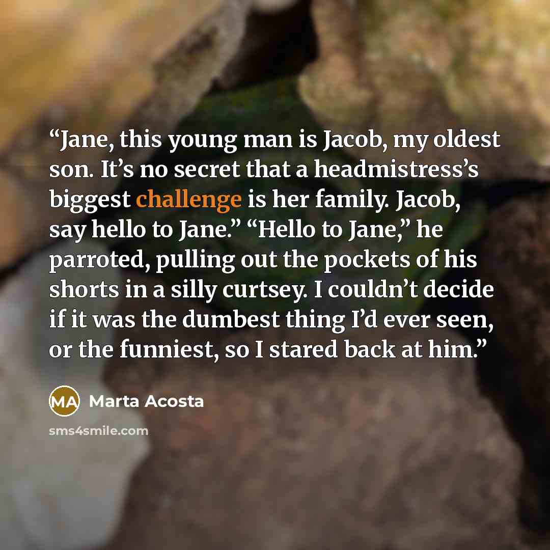 “Jane, this young man is Jacob, my oldest son. It’s no secret that a headmistress’s biggest challenge is her family. Jacob, say hello to Jane.” “Hello to Jane,” he parroted, pulling out the pockets of his shorts in a silly curtsey. I couldn’t decide if it was the dumbest thing I’d ever seen, or the…” quote by Marta Acosta
