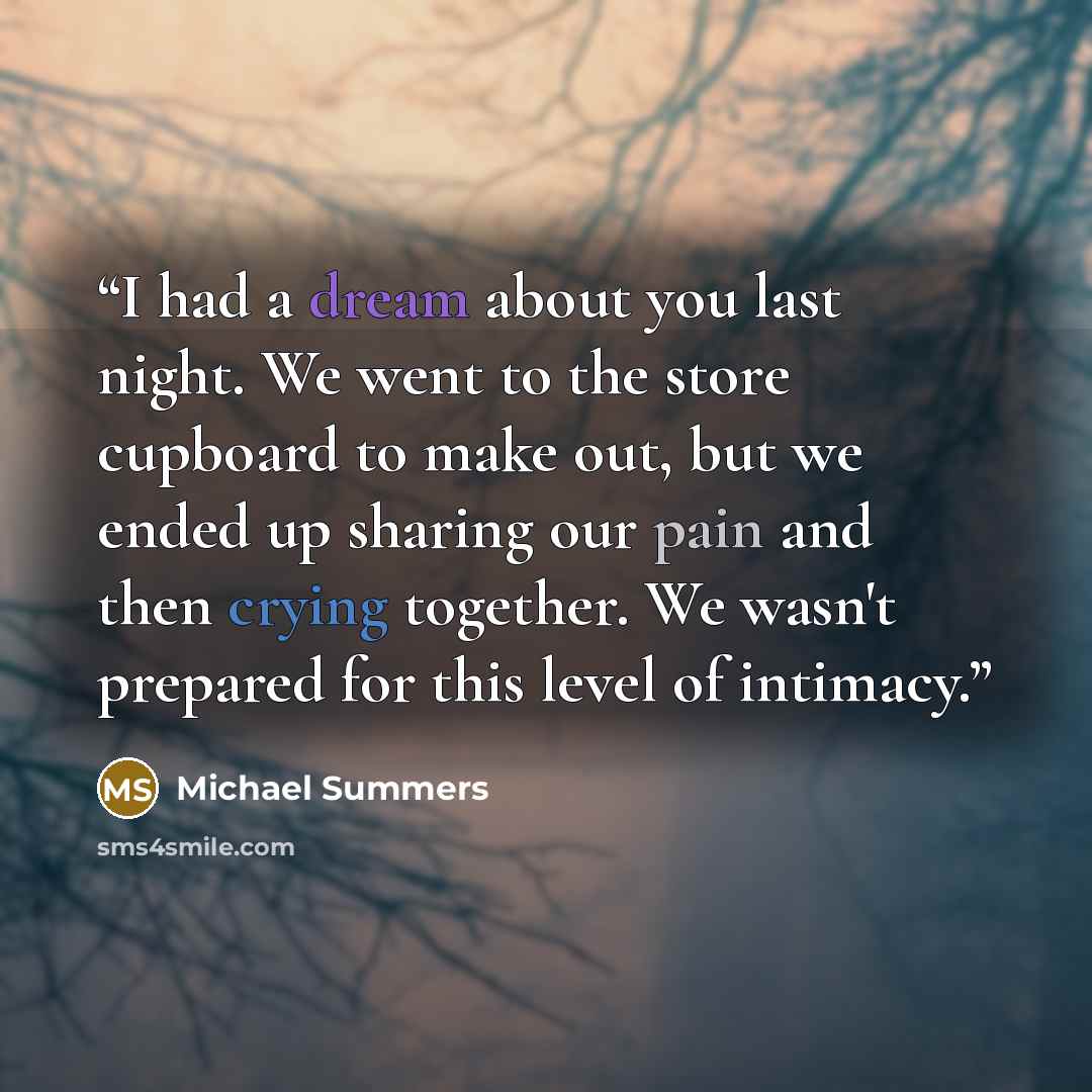 “I had a dream about you last night. We went to the store cupboard to make out, but we ended up sharing our pain and then crying together. We wasn't prepared for this level of intimacy.” quote by Michael Summers