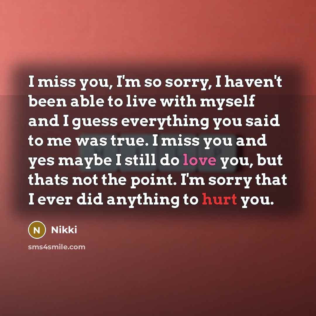 “I miss you, I'm so sorry, I haven't been able to live with myself and I guess everything you said to me was true. I miss you and yes maybe I still do love you, but thats not the point. I'm sorry that I ever did anything to hurt you.” quote by Nikki