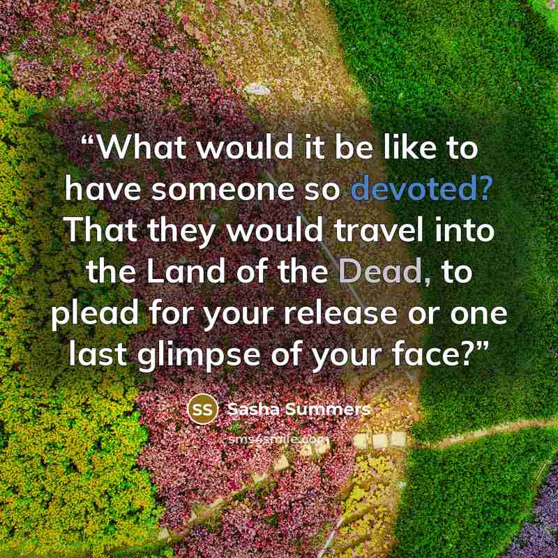 “What would it be like to have someone so devoted? That they would travel into the Land of the Dead, to plead for your release or one last glimpse of your face?” quote by Sasha Summers