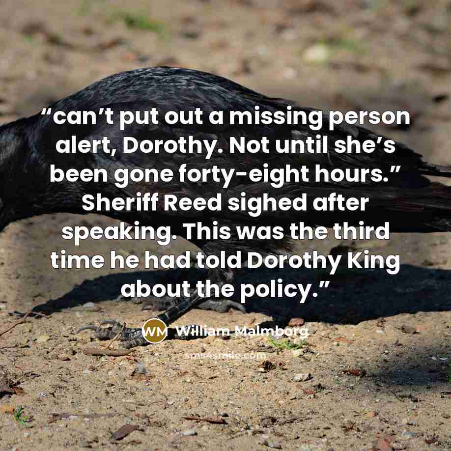 “can’t put out a missing person alert, Dorothy. Not until she’s been gone forty-eight hours.” Sheriff Reed sighed after speaking. This was the third time he had told Dorothy King about the policy.” quote by William Malmborg