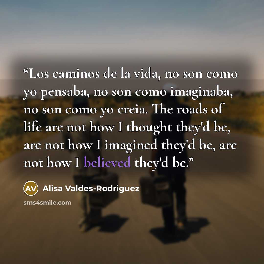 “Los caminos de la vida, no son como yo pensaba, no son como imaginaba, no son como yo creia. The roads of life are not how I thought they'd be, are not how I imagined they'd be, are not how I believed they'd be.” quote by Alisa Valdes-Rodriguez