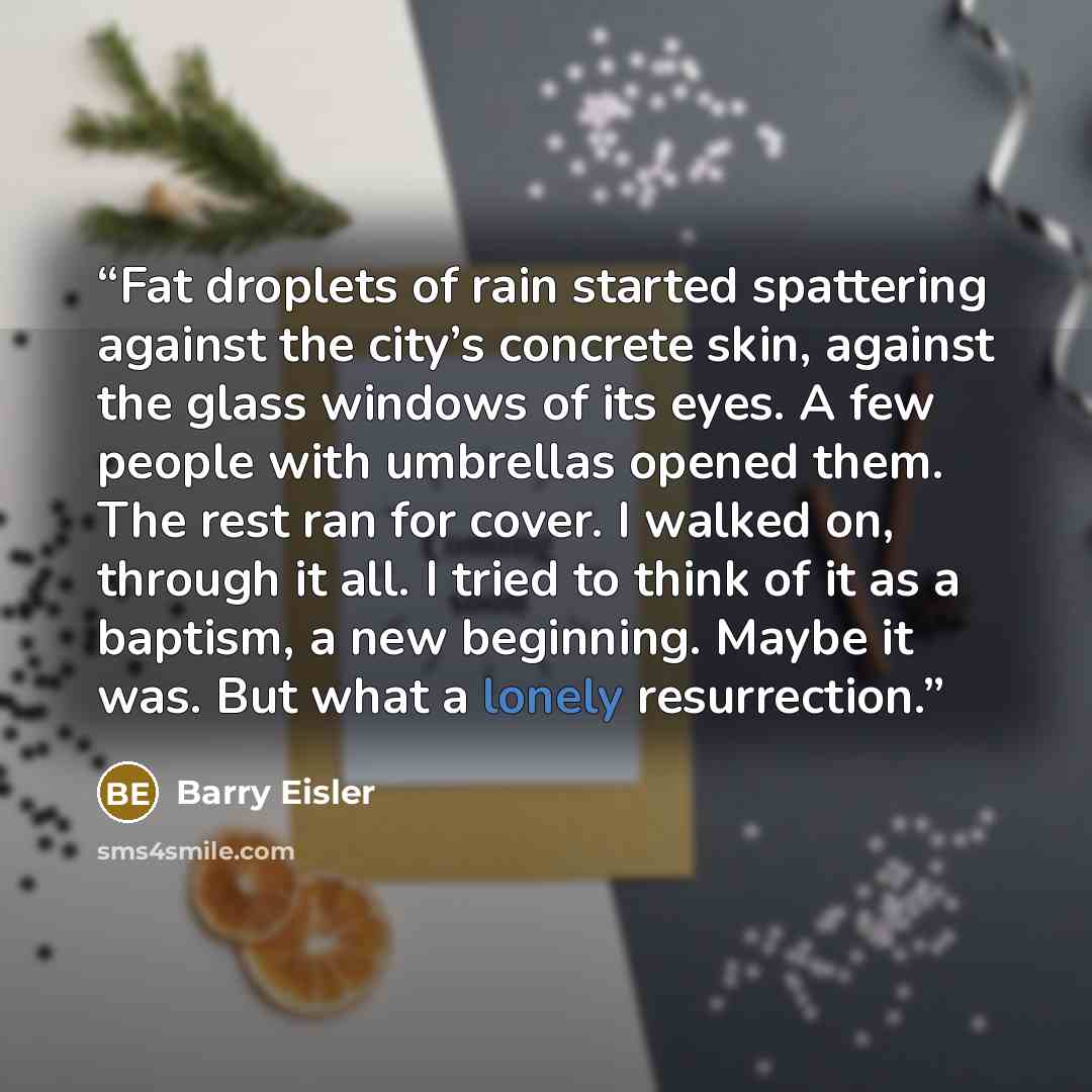 “Fat droplets of rain started spattering against the city’s concrete skin, against the glass windows of its eyes. A few people with umbrellas opened them. The rest ran for cover. I walked on, through it all. I tried to think of it as a baptism, a new beginning. Maybe it was. But what a lonely…” quote by Barry Eisler