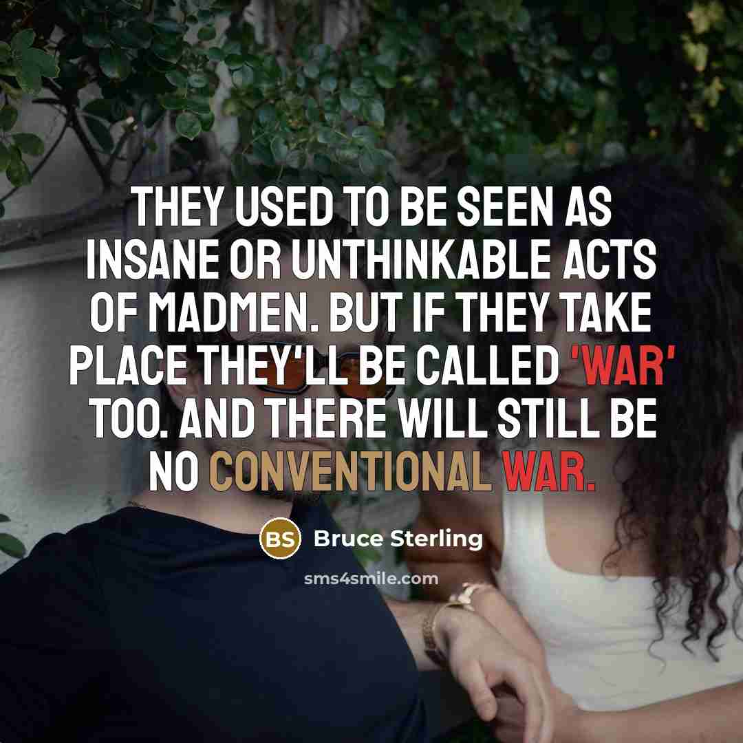 “They used to be seen as insane or unthinkable acts of madmen. But if they take place they'll be called 'war' too. And there will still be no conventional war.” quote by Bruce Sterling