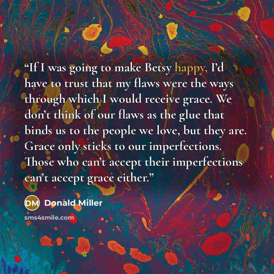“If I was going to make Betsy happy, I’d have to trust that my flaws were the ways through which I would receive grace. We don’t think of our flaws as the glue that binds us to the people we love, but they are. Grace only sticks to our imperfections. Those who can’t accept their imperfections can’t…” quote by Donald Miller