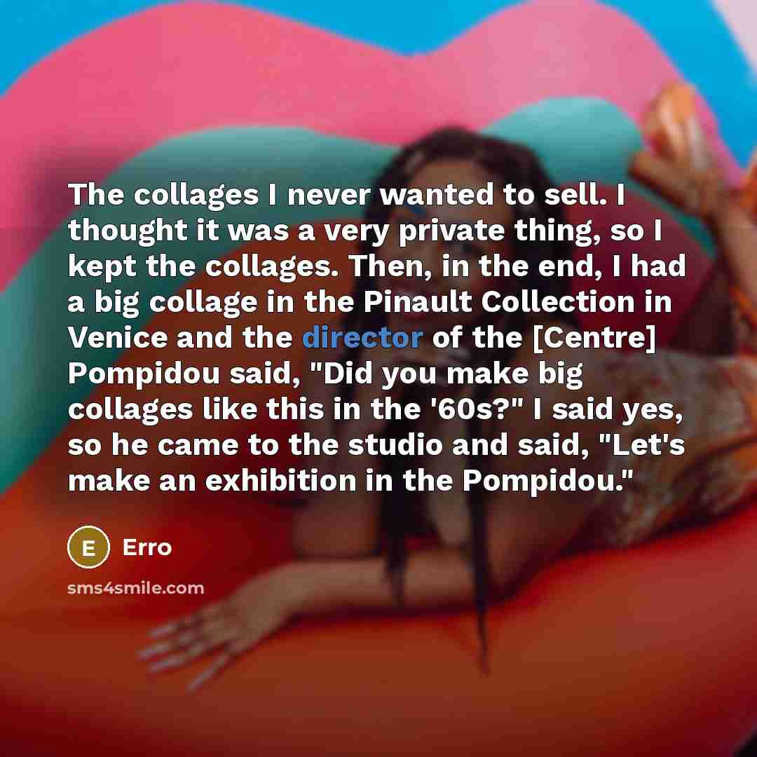“The collages I never wanted to sell. I thought it was a very private thing, so I kept the collages. Then, in the end, I had a big collage in the Pinault Collection in Venice and the director of the [Centre] Pompidou said, "Did you make big collages like this in the '60s?" I said yes, so he came to…” quote by Erro