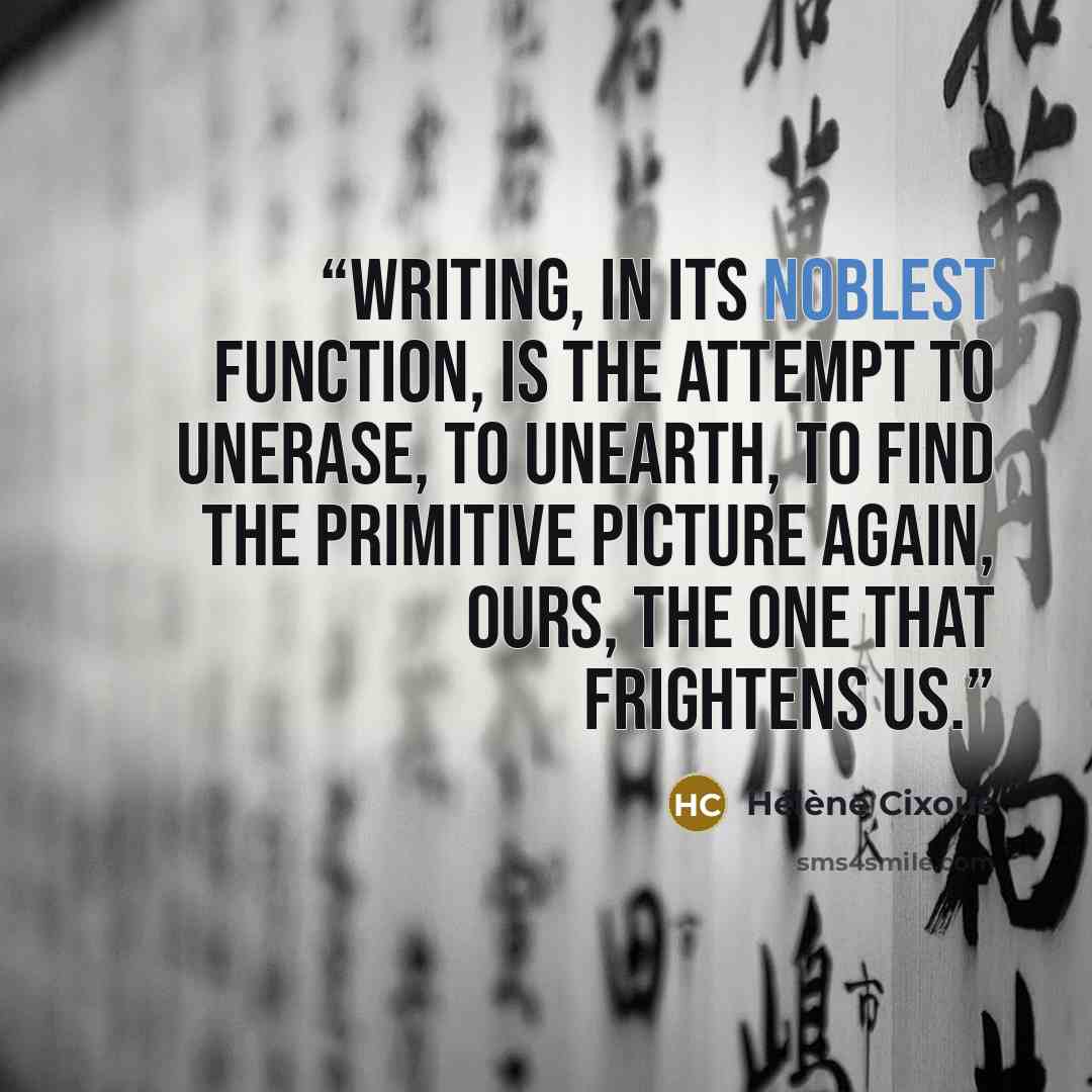 “Writing, in its noblest function, is the attempt to unerase, to unearth, to find the primitive picture again, ours, the one that frightens us.” quote by Hélène Cixous