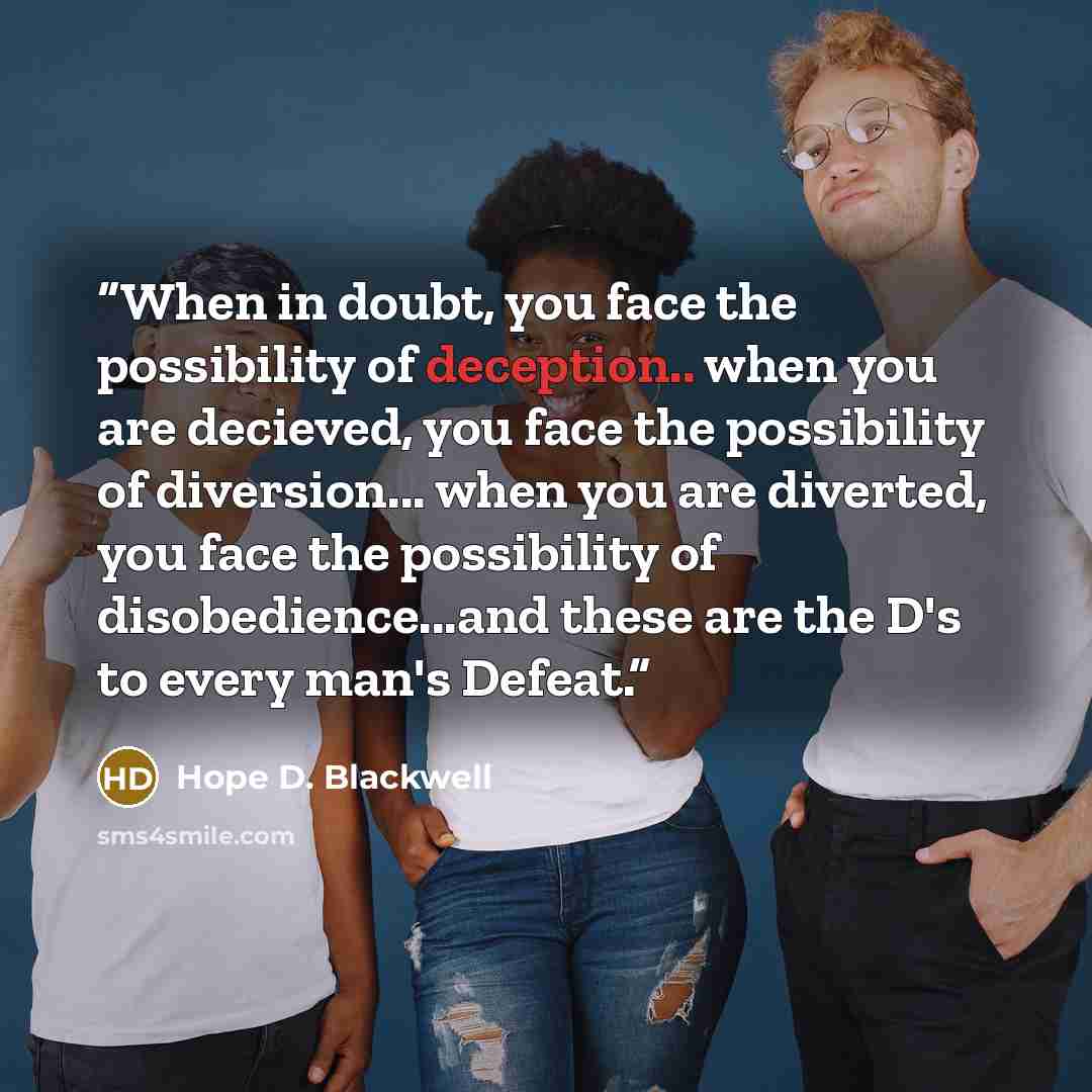 “When in doubt, you face the possibility of deception.. when you are decieved, you face the possibility of diversion... when you are diverted, you face the possibility of disobedience...and these are the D's to every man's Defeat.” quote by Hope D. Blackwell