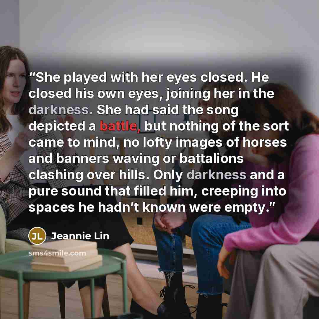 “She played with her eyes closed. He closed his own eyes, joining her in the darkness. She had said the song depicted a battle, but nothing of the sort came to mind, no lofty images of horses and banners waving or battalions clashing over hills. Only darkness and a pure sound that filled him…” quote by Jeannie Lin