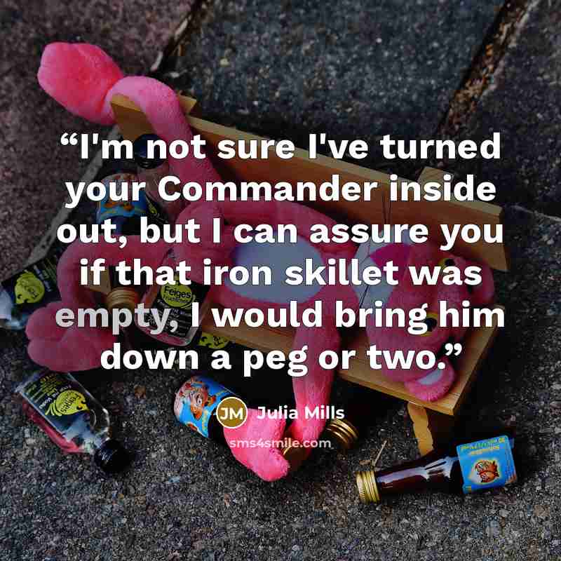 “I'm not sure I've turned your Commander inside out, but I can assure you if that iron skillet was empty, I would bring him down a peg or two.” quote by Julia Mills