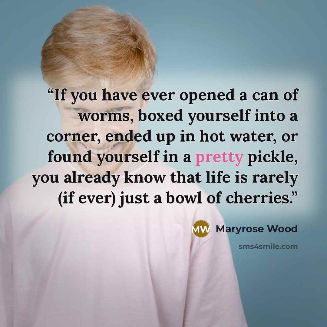 “If you have ever opened a can of worms, boxed yourself into a corner, ended up in hot water, or found yourself in a pretty pickle, you already know that life is rarely (if ever) just a bowl of cherries.” quote by Maryrose Wood