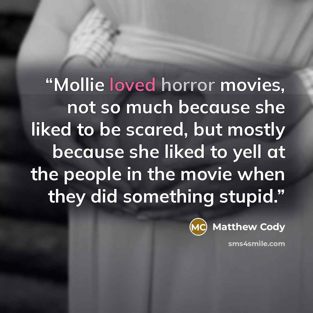 “Mollie loved horror movies, not so much because she liked to be scared, but mostly because she liked to yell at the people in the movie when they did something stupid.” quote by Matthew Cody