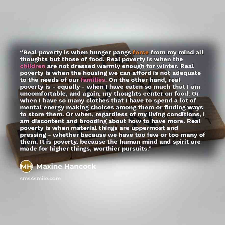 “Real poverty is when hunger pangs force from my mind all thoughts but those of food. Real poverty is when the children are not dressed warmly enough for winter. Real poverty is when the housing we can afford is not adequate to the needs of our families. On the other hand, real poverty is - equally…” quote by Maxine Hancock