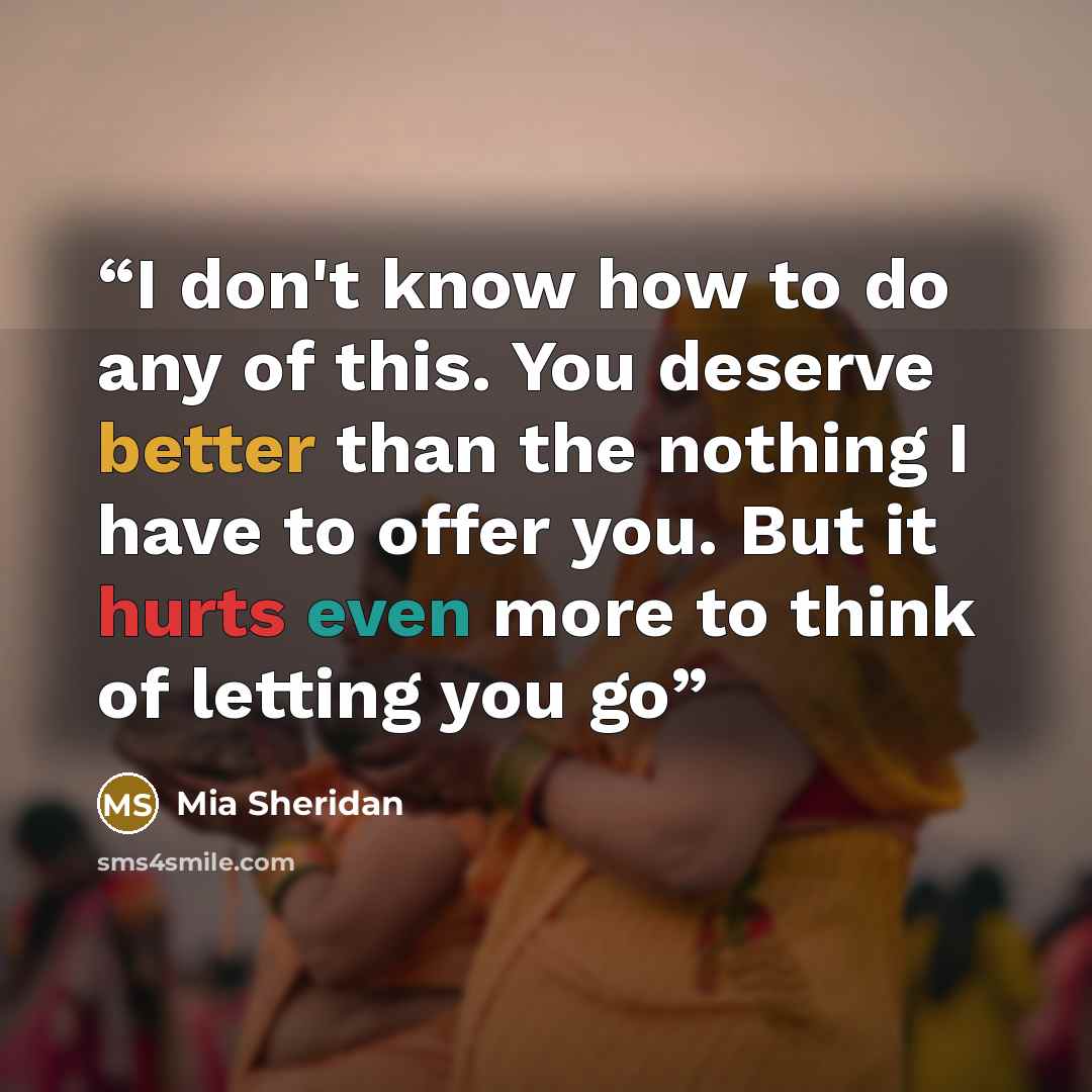 “I don't know how to do any of this. You deserve better than the nothing I have to offer you. But it hurts even more to think of letting you go” quote by Mia Sheridan