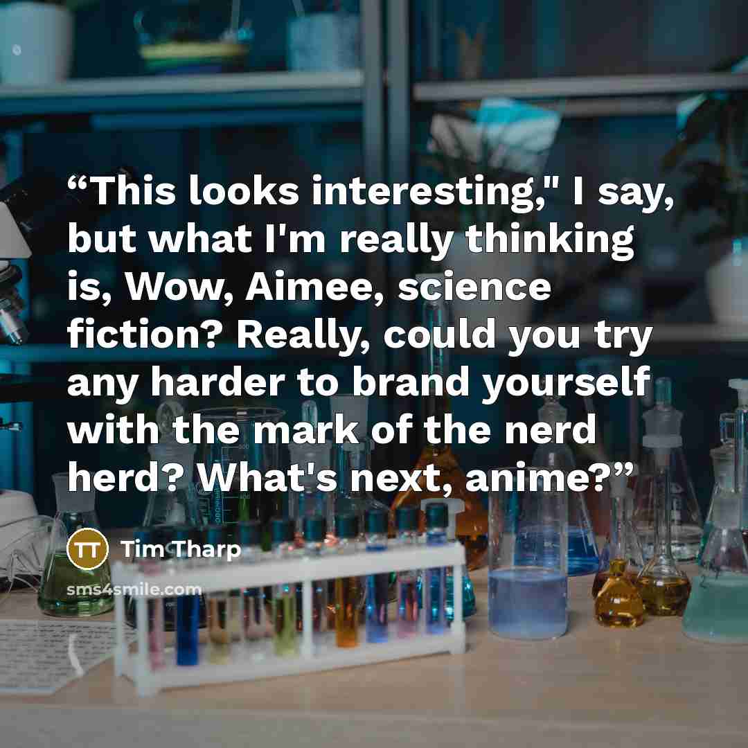 “This looks interesting," I say, but what I'm really thinking is, Wow, Aimee, science fiction? Really, could you try any harder to brand yourself with the mark of the nerd herd? What's next, anime?” quote by Tim Tharp