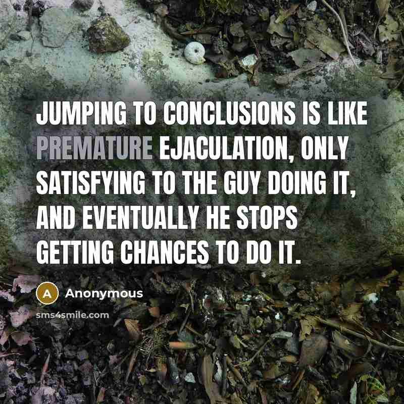 “Jumping to conclusions is like premature ejaculation, only satisfying to the guy doing it, and eventually he stops getting chances to do it.” quote by Anonymous