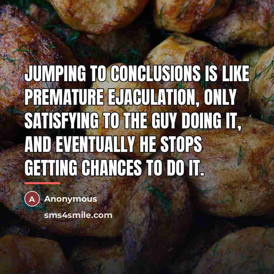 “Jumping to conclusions is like premature ejaculation, only satisfying to…” quote by Anonymous