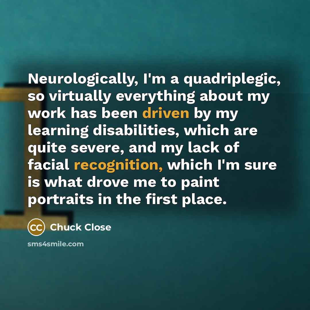 “Neurologically, I'm a quadriplegic, so virtually everything about my work has been driven by my learning disabilities, which are quite severe, and my lack of facial recognition, which I'm sure is what drove me to paint portraits in the first place.” quote by Chuck Close