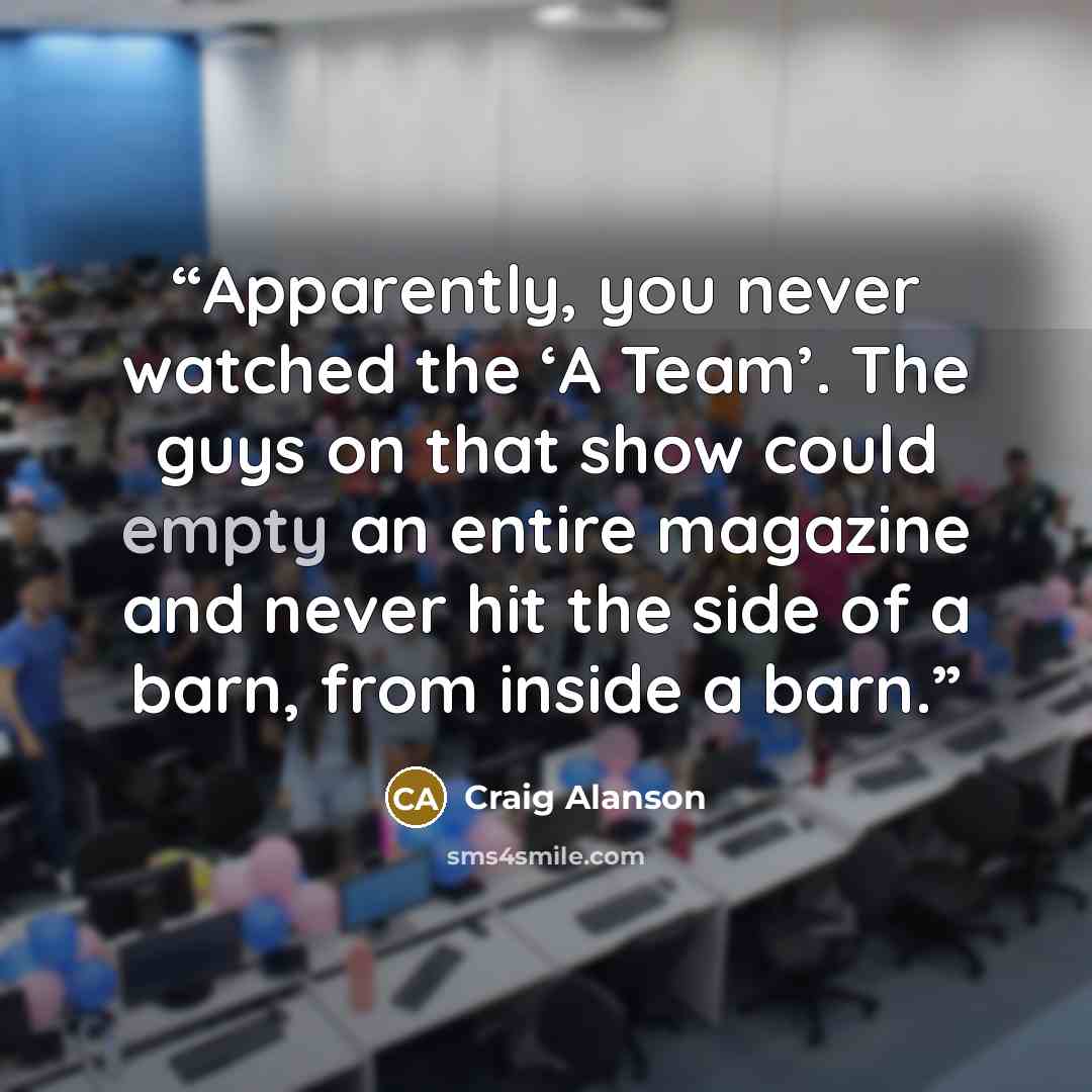 “Apparently, you never watched the ‘A Team’. The guys on that show could empty an entire magazine and never hit the side of a barn, from inside a barn.” quote by Craig Alanson