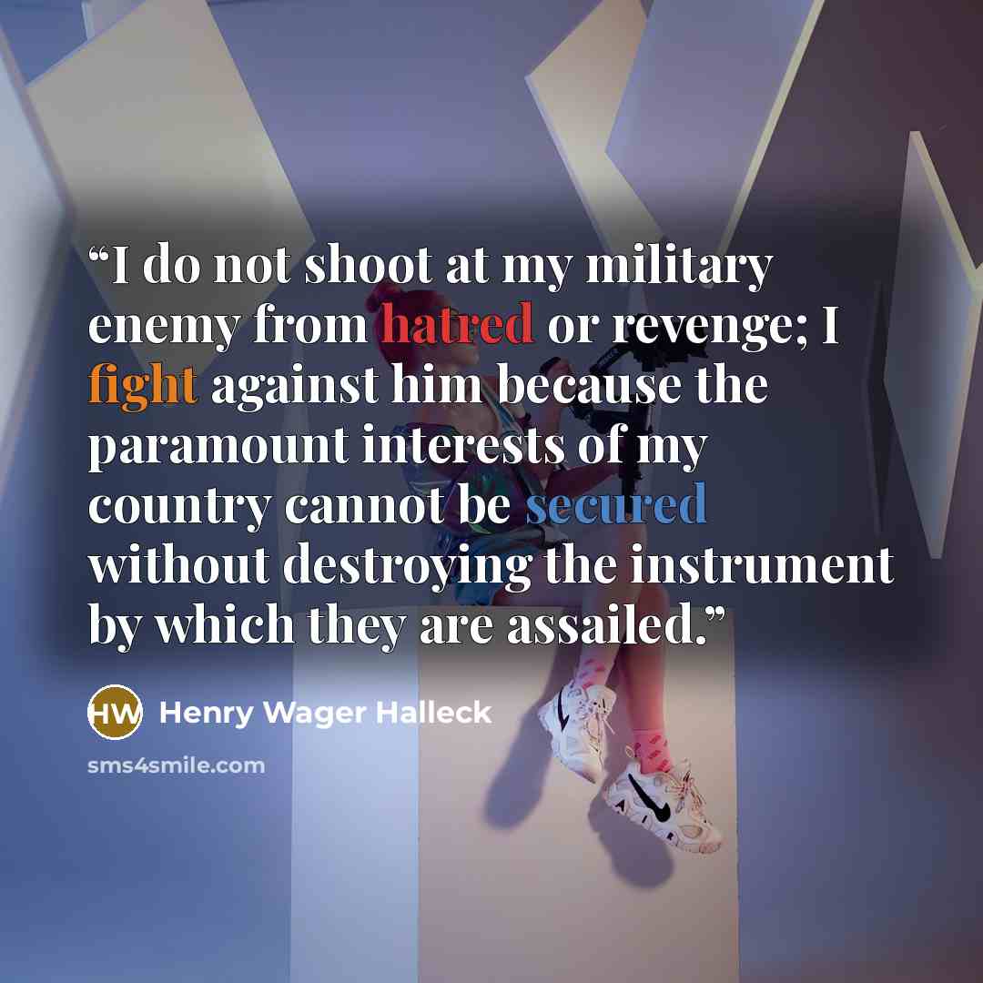 “I do not shoot at my military enemy from hatred or revenge; I fight against him because the paramount interests of my country cannot be secured without destroying the instrument by which they are assailed.” quote by Henry Wager Halleck