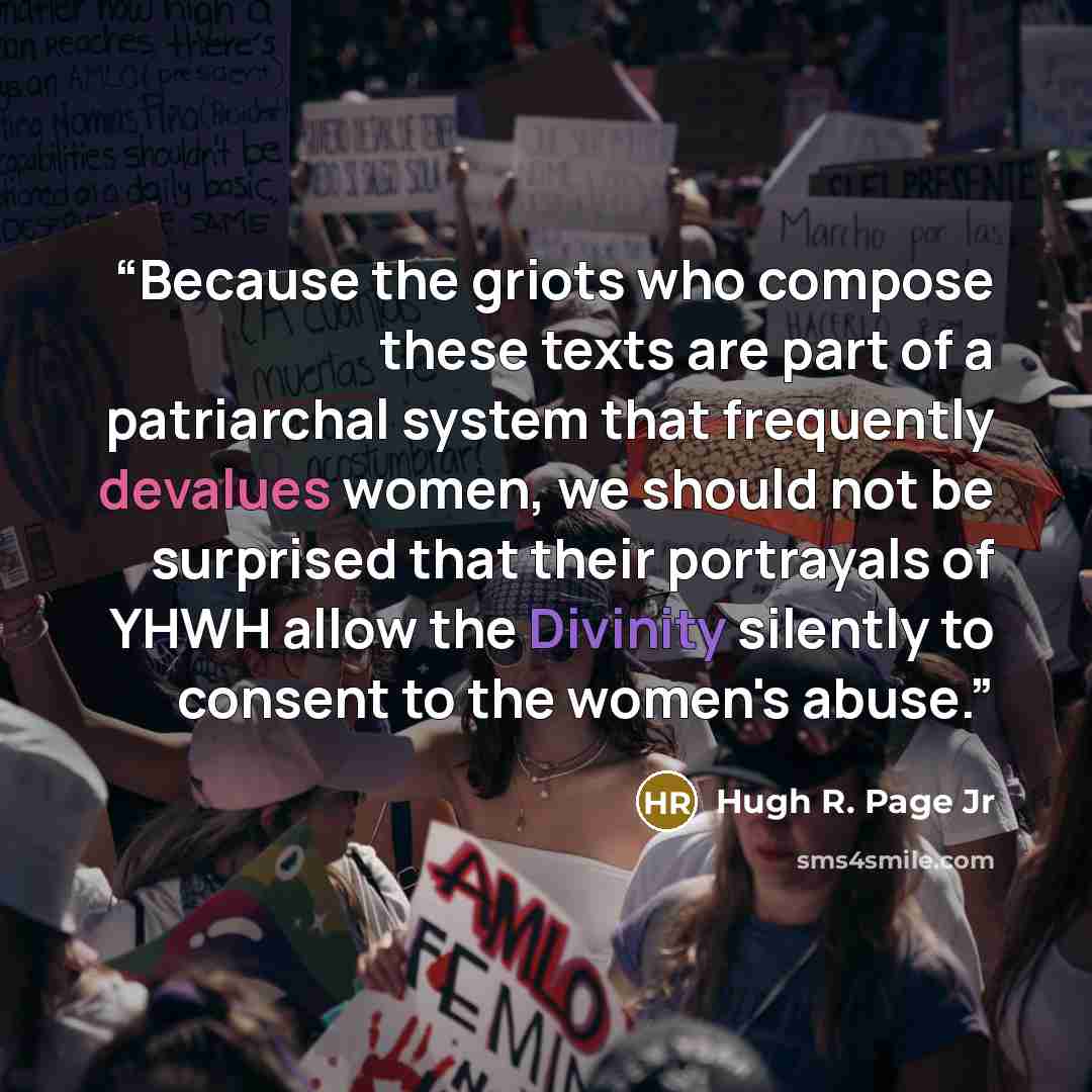 “Because the griots who compose these texts are part of a patriarchal system that frequently devalues women, we should not be surprised that their portrayals of YHWH allow the Divinity silently to consent to the women's abuse.” quote by Hugh R. Page Jr