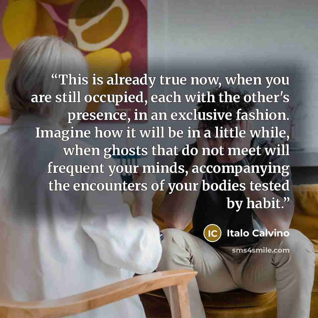 “This is already true now, when you are still occupied, each with the other's presence, in an exclusive fashion. Imagine how it will be in a little while, when ghosts that do not meet will frequent your minds, accompanying the encounters of your bodies tested by habit.” quote by Italo Calvino